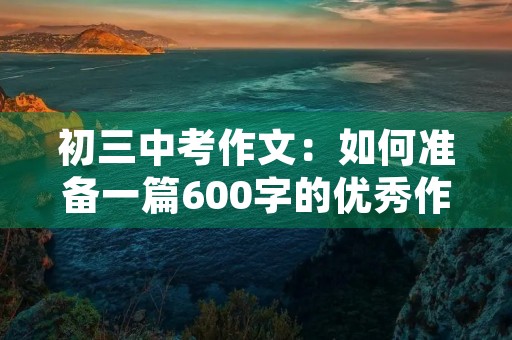 初三中考作文:如何准备一篇600字的优秀作文 初三中考作文:如何准备一篇600字的优秀作文