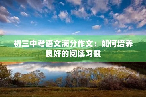 初三中考语文满分作文:如何培养良好的阅读习惯 初三中考语文满分作文:如何培养良好的阅读习惯