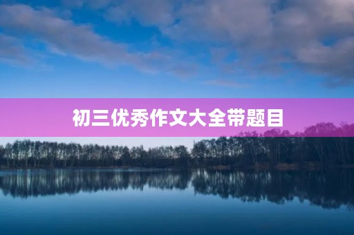 初三优秀作文大全带题目 初三优秀作文大全带题目