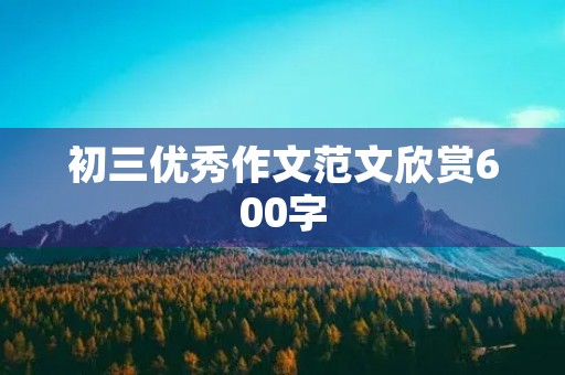 初三优秀作文范文欣赏600字 初三优秀作文范文欣赏600字