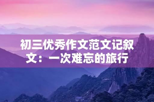 初三优秀作文范文记叙文：一次难忘的旅行