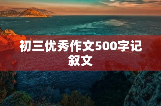 初三优秀作文500字记叙文 初三优秀作文500字记叙文