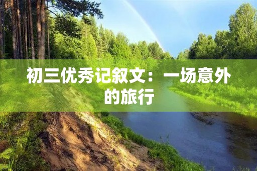 初三优秀记叙文:一场意外的旅行 初三优秀记叙文:一场意外的旅行