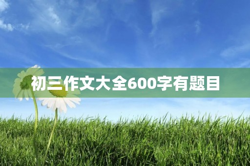 初三作文大全600字有题目 初三作文大全600字有题目