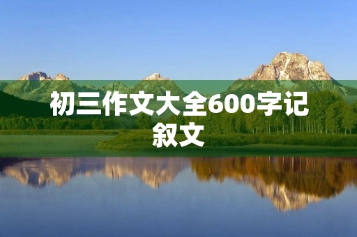 初三作文大全600字记叙文 初三作文大全600字记叙文