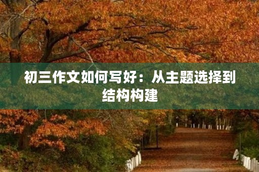 初三作文如何写好:从主题选择到结构构建 初三作文如何写好:从主题选择到结构构建