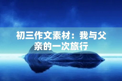 初三作文素材:我与父亲的一次旅行 初三作文素材:我与父亲的一次旅行