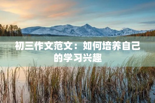 初三作文范文:如何培养自己的学习兴趣 初三作文范文:如何培养自己的学习兴趣
