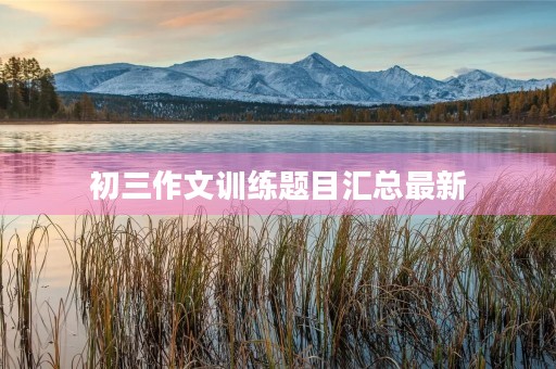 初三作文训练题目汇总最新 初三作文训练题目汇总最新