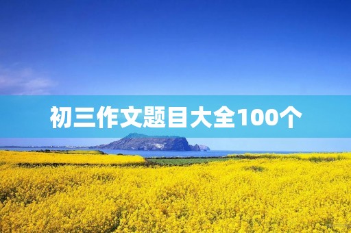 初三作文题目大全100个 初三作文题目大全100个