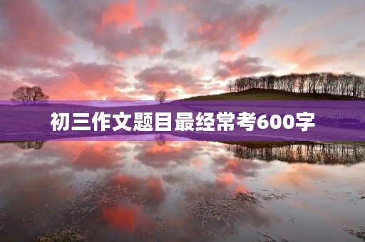 初三作文题目最经常考600字 初三作文题目最经常考600字