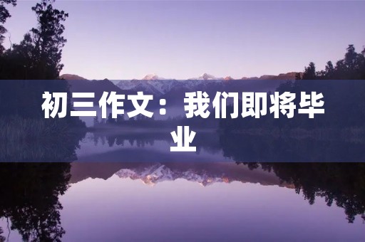 初三作文:我们即将毕业,感悟与展望 初三作文:我们即将毕业,感悟与展望