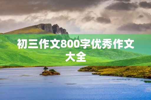 初三作文800字优秀作文大全 初三作文800字优秀作文大全
