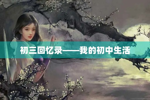 初三回忆录——我的初中生活 初三回忆录——我的初中生活