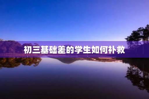 初三基础差的学生如何补救 初三基础差的学生如何补救