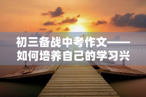 初三备战中考作文——如何培养自己的学习兴趣 初三备战中考作文——如何培养自己的学习兴趣