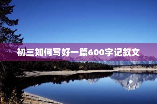 初三如何写好一篇600字记叙文 初三如何写好一篇600字记叙文