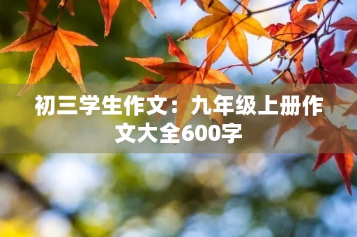 初三学生作文:九年级上册作文大全600字 初三学生作文:九年级上册作文大全600字
