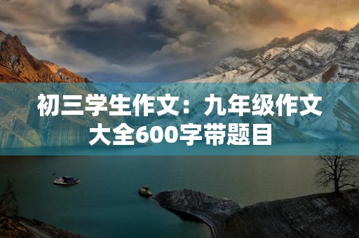 初三学生作文：九年级作文大全600字带题目