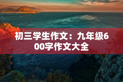 初三学生作文:九年级600字作文大全 初三学生作文:九年级600字作文大全