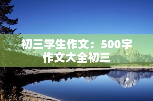 初三学生作文:500字作文大全初三 初三学生作文:500字作文大全初三