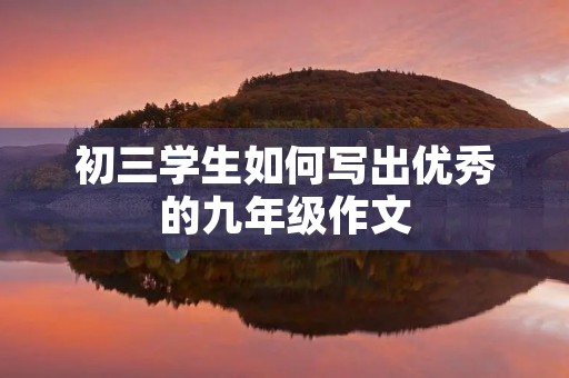初三学生如何写出优秀的九年级作文 初三学生如何写出优秀的九年级作文
