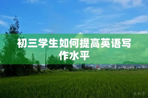 初三学生如何提高英语写作水平 初三学生如何提高英语写作水平