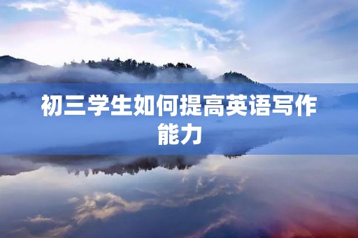 初三学生如何提高英语写作能力 初三学生如何提高英语写作能力