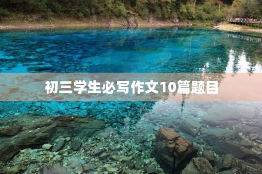 初三学生必写作文10篇题目 初三学生必写作文10篇题目