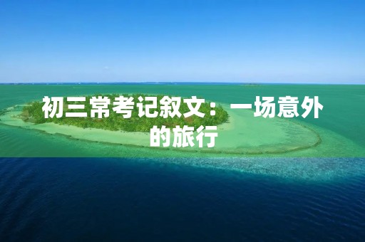 初三常考记叙文:一场意外的旅行 初三常考记叙文:一场意外的旅行