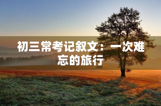 初三常考记叙文:一次难忘的旅行 初三常考记叙文:一次难忘的旅行