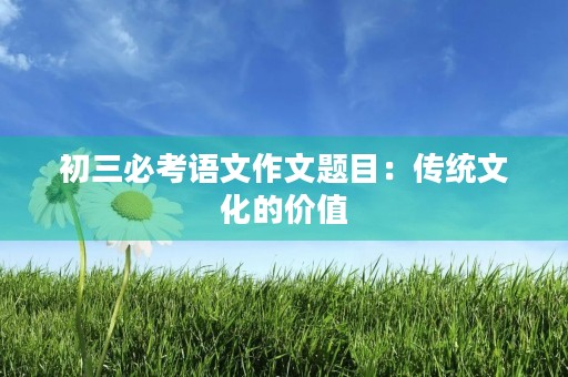 初三必考语文作文题目:传统文化的价值 初三必考语文作文题目:传统文化的价值