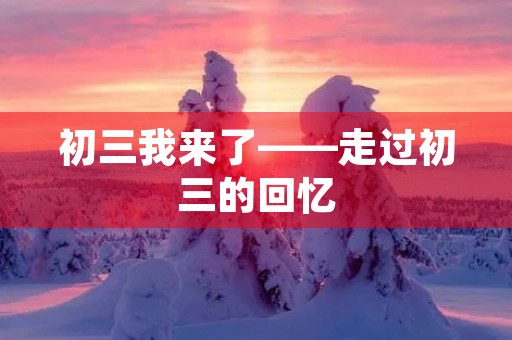 初三我来了——走过初三的回忆 初三我来了——走过初三的回忆