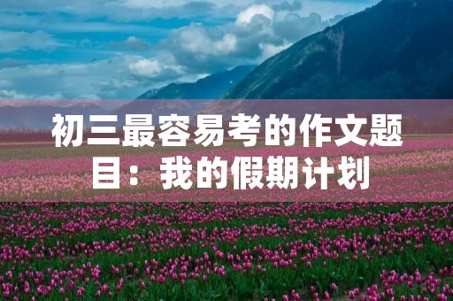 初三最容易考的作文题目:我的假期计划 初三最容易考的作文题目:我的假期计划