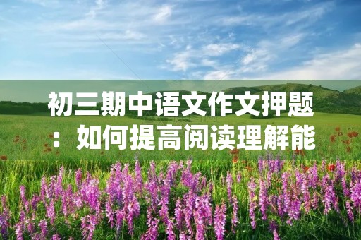 初三期中语文作文押题:如何提高阅读理解能力 初三期中语文作文押题:如何提高阅读理解能力