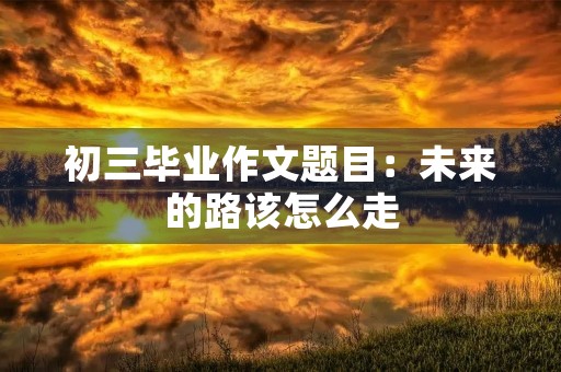 初三毕业作文题目:未来的路该怎么走 初三毕业作文题目:未来的路该怎么走