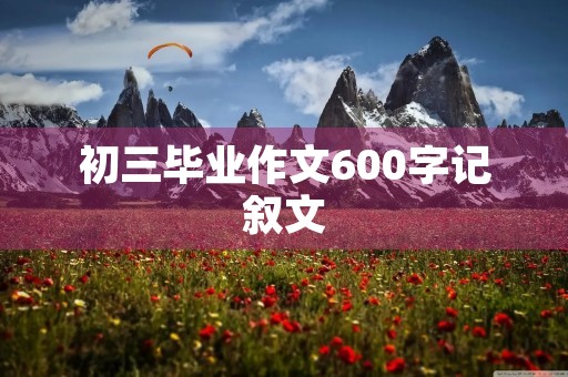 初三毕业作文600字记叙文 初三毕业作文600字记叙文
