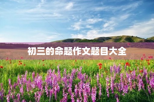 初三的命题作文题目大全 初三的命题作文题目大全