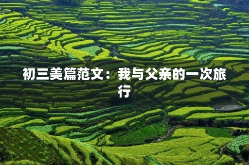 初三美篇范文:我与父亲的一次旅行 初三美篇范文:我与父亲的一次旅行