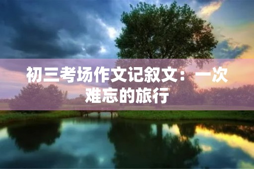 初三考场作文记叙文:一次难忘的旅行 初三考场作文记叙文:一次难忘的旅行