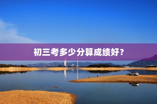 初三考多少分算成绩好? 初三考多少分算成绩好?