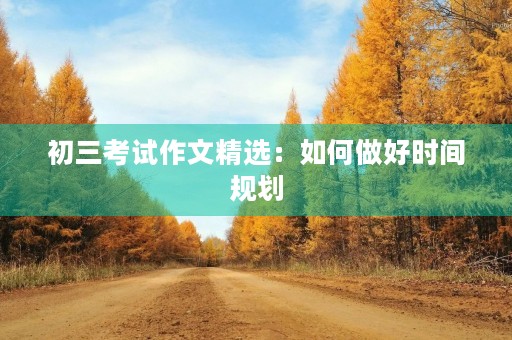 初三考试作文精选:如何做好时间规划 初三考试作文精选:如何做好时间规划