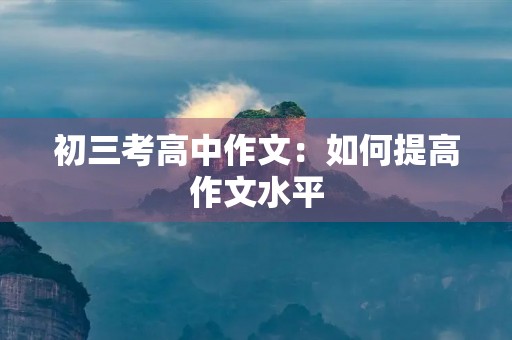 初三考高中作文:如何提高作文水平 初三考高中作文:如何提高作文水平