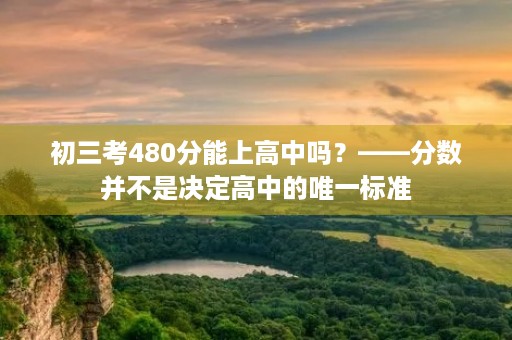 初三考480分能上高中吗?——分数并不是决定高中的唯一标准 初三考480分能上高中吗?——分数并不是决定高中的唯一标准