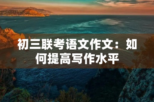 初三联考语文作文:如何提高写作水平 初三联考语文作文:如何提高写作水平