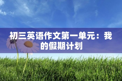 初三英语作文第一单元:我的假期计划 初三英语作文第一单元:我的假期计划
