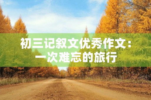 初三记叙文优秀作文:一次难忘的旅行 初三记叙文优秀作文:一次难忘的旅行