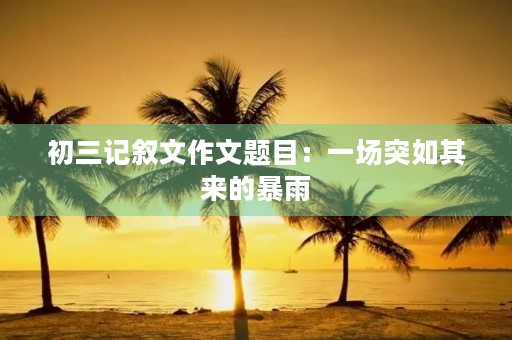 初三记叙文作文题目:一场突如其来的暴雨 初三记叙文作文题目:一场突如其来的暴雨