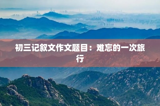 初三记叙文作文题目:难忘的一次旅行 初三记叙文作文题目:难忘的一次旅行