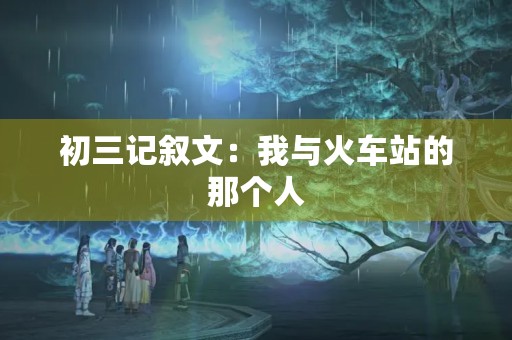 初三记叙文：我与火车站的那个人